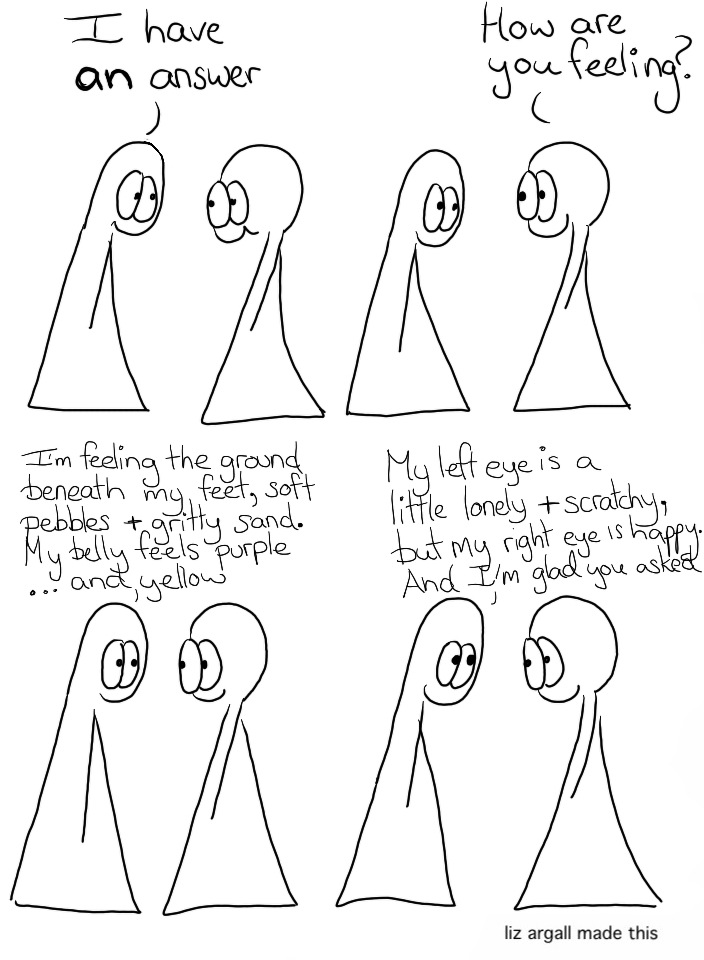 Transcript Thing 1: I have an answer Thing 2: How are you feeling? Thing 1: I’m feeling the ground beneath my feet, soft pebbles & gritty sand. My belly feels purple…and yellow. Thing 1: My left eye is a little lonely & scratchy, but my right eye is happy. And I’m glad you asked.