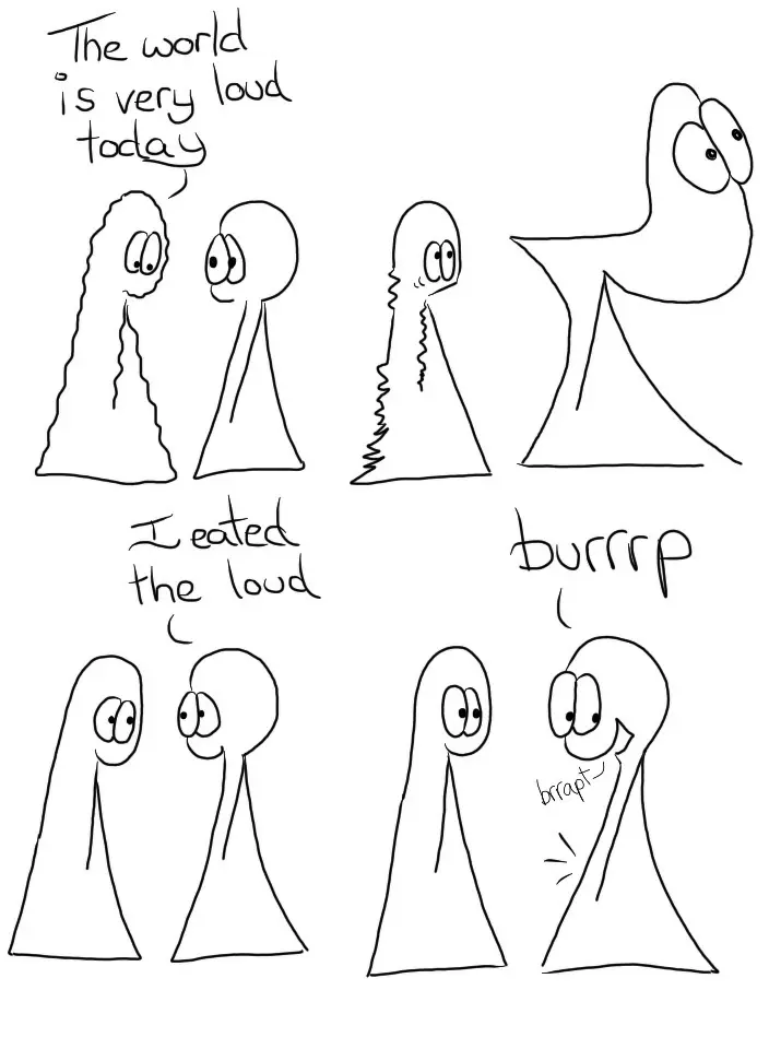 The Things are hanging out together. Thing 1 is all wavy jiggly lines and looks a bit sad. Thing 1 looks on in concern.
Thing 1: The world is very loud today. Thing 2's head becomes enormous in size and flips back like a flip top head. They're smiling and looking happy in a massive bulgy head kind of way. Thing 1's vibrations have become more intense in some spots and don't have vibrations any more in other spots. They look a little scared. Thing 2 has reduced their head down to normal size
Thing 2: I eated the loud. Thing 1 Smiles. Thing 2 has indications of a slightly burbly belly. Thing 2 (in large letters): Burrrp
Thing 2 (in small letters): brrapt