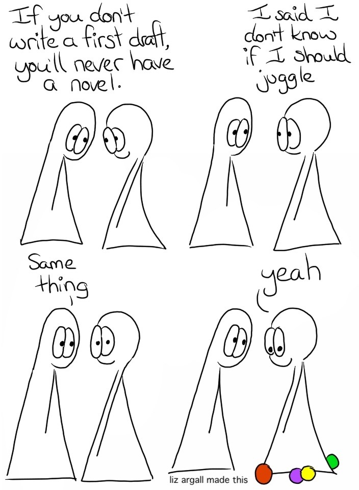 Transcript Thing 1: If you don't write a first draft, you'll never have a novel. Thing 2: I said I don't know if I should juggle! Thing 1: Same thing Thing 2: Yeah