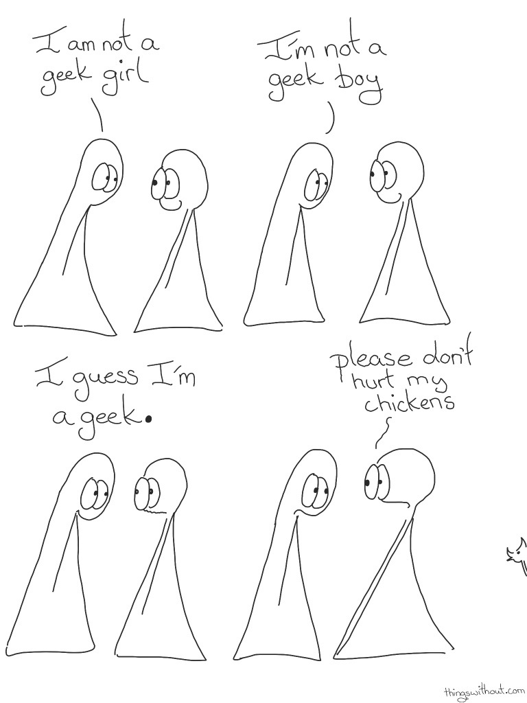 Geek Comic Transcript Thing 1 and 2 are in conversation. Thing 2 is smiling Thing 1: I am not a geek girl. Thing 1: I'm not a geek boy. Thing 2 continues to smile. Thing 1: I guess I'm a geek. Thing 2's mouth looks a little worried and wobbly. Thing 2: PLEASE, don't hurt my chickens! A chicken pokes its head in from the side of the page.