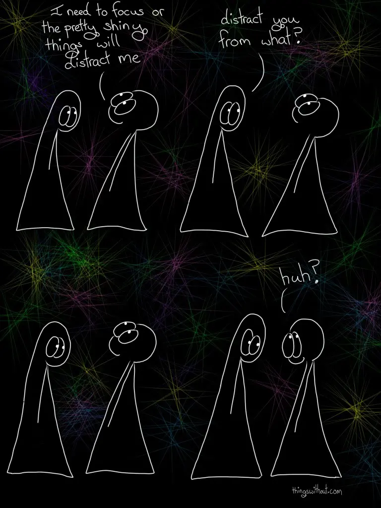 Transcript Thing 2: I need to focus or the pretty shiny things will distract me Thing 1: distract you from what? silence (a beat) Thing 2: huh?