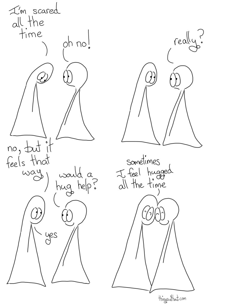 Thing 1: I'm scared all the time Thing 2: really? Thing 1: No, but it feels that way Thing 2: Would a hug help? Thing 1: Yes Thing 1: Sometimes I feel hugged all the time.