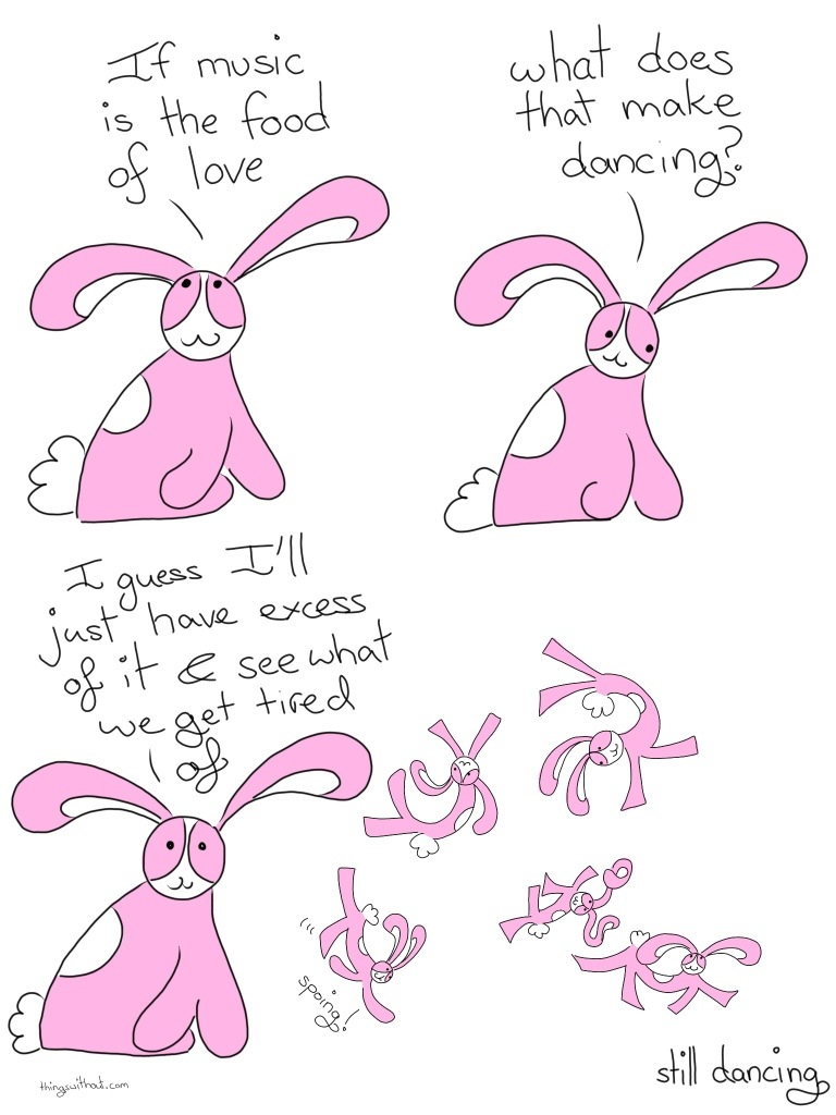 Lifestyle Advice Comic Transcript Bunson Hoppydew (a little pink bunny, he likes dancing, friendship and cake) is sitting happily. Bunson: If music is the food of love. Bunson looks thoughtful: What does that make dancing? Bunson stares out of us, with a smile on his face. Bunson: I guess I'll just have excess of it and see what we get tired of! Bunson spoings and dances and spins around in the air. He twirls his ears and frolicks about creatively. Caption: Still dancing