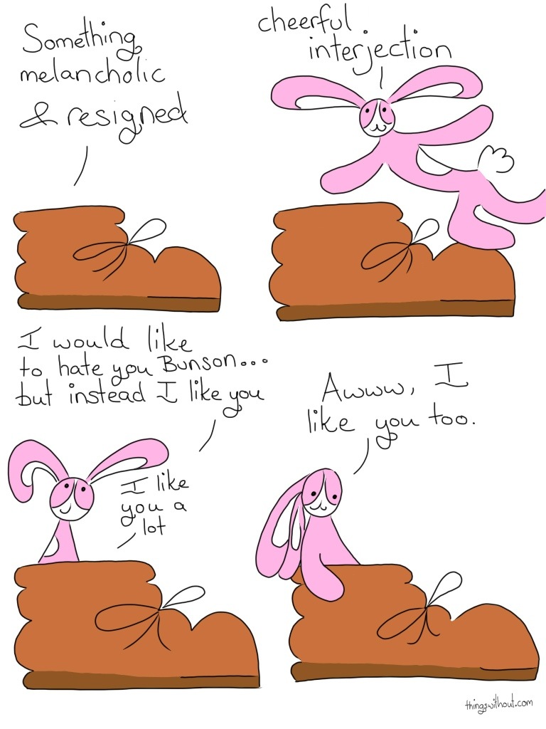 Boot: Something melancholic and resigned. Bunson: Cheerful interjection Boot: I would like to hate you Bunson... but instead I like you. I like you a lot. Bunson: Awww, I like you too.