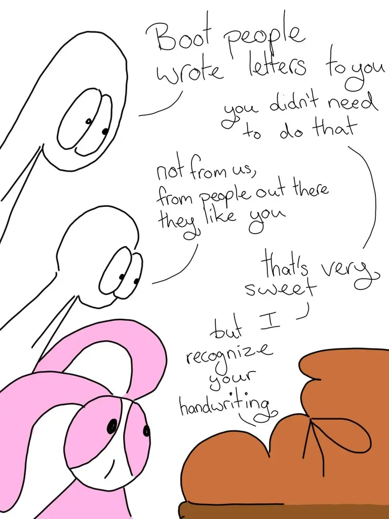 Thing 1: Boot, people wrote letters to you Boot: You didn't need to do that. Thing 2: Not from us, from people out there they like you Boot: That's very sweet, but I recognize your handwriting