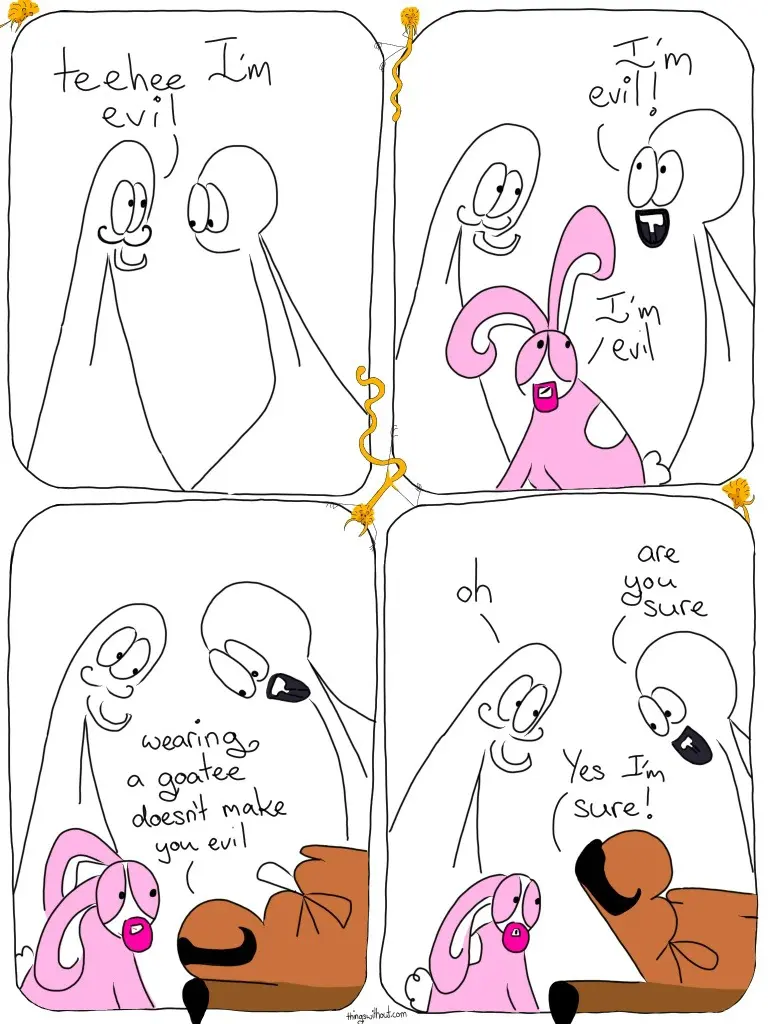 Thing 1 wears a mustache and goatee Thing 1: Teehee, I'm evil Thing 2 now has a goatee and mustache, as does Bunson Hoppydew. Thing 2: I'm evil! Bunson: I'm evil Curly mustached boot: Wearing.a goatee doesn't make you evil Thing 1: oh Thing 2: are you sure? Curly mustached boot: Yes I'm sure!