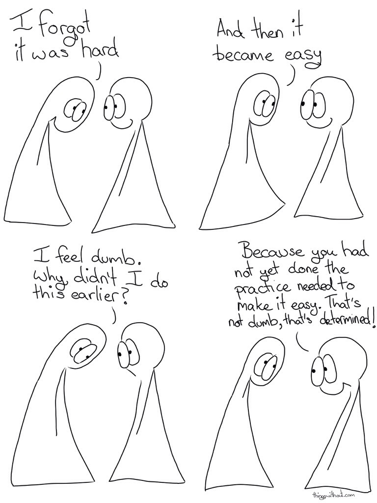 How to Forget it was Hard, Comic Transcript Thing 1 and Thing 2 are in conversation. Thing 1: I forgot it was hard, and then it became easy. Thing 1: I feel dumb. Why didn't I do this earlier? Thing 2: Because you had not yet done the practice needed to make it easy. That's not dumb, that's determined!