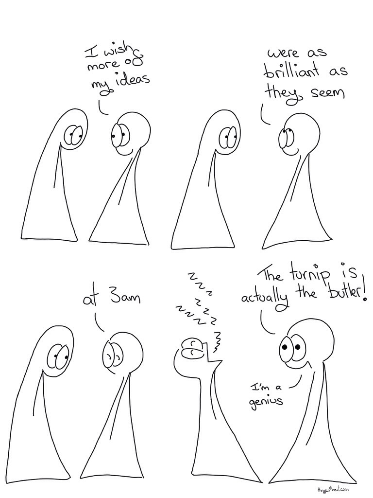 3am Genius Comic Transcript Thing 1 and 2 are in conversation. Thing 2: I wish more of my ideas. Thing 2 looks up and smiles. Thing 2: Were as brilliant as they seem. Thing 2 looks sideways and down. Thing 2: at 3am. Thing 1 is asleep with their head back and mouth open.  Thing 1: Zzz zzz zzz. Thing 2: The turnip is actually the BUTLER!  Thing 2: I'm a genius.
