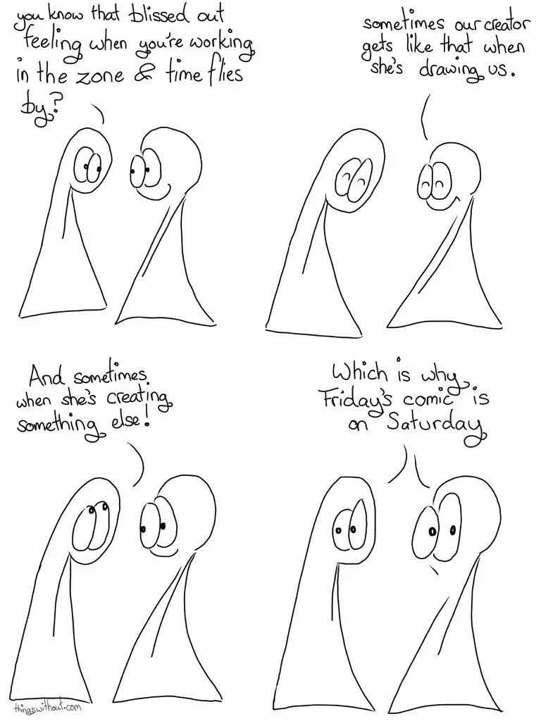 Perils of the Zone Comic Transcript Thing 1 and Thing 2 are in conversation. Thing 1: You know that blissed out feeling when you're working in the zone and time flies by? Both the Things close their eyes with happiness. Thing 2: Sometimes our creator gets like that when she's drawing us. Thing 1 looks up. Thing 1: And sometimes when she's creating something else! Both Things look out of the panel at us with raised eyeballs (they don't have eyebrows, so differing eyeball shapes act as a substitute). Both of the Things: Which is why Friday's comic is on Saturday!