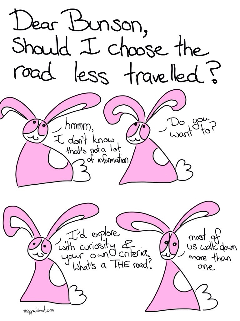 Dear Bunson, Should I choose the road less travelled? Bunson: hmm, I don't know that's not a lot of information. Do you want to? I'd explore with curiosity and your own criteria. What's a THE road? Most of us walk down more than one.
