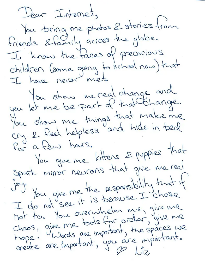 Dear Internet, You bring me photos and stories from friends and family across the globe. I know the faces of precocious children (some going to school now) that I have never met. You show me real change and you let me be part of that change. You show me things that make me cry and feel helpless and hide in bed for a few hours. You gave me kittens and puppies the spark mirror neurons that give me real joy. You give me the responsibility that if I do not see it is because I choose not to. You overwhelm me, give me chaos, give me tools for order, give me hope. Words are important, the spaces we create are important, you are important.