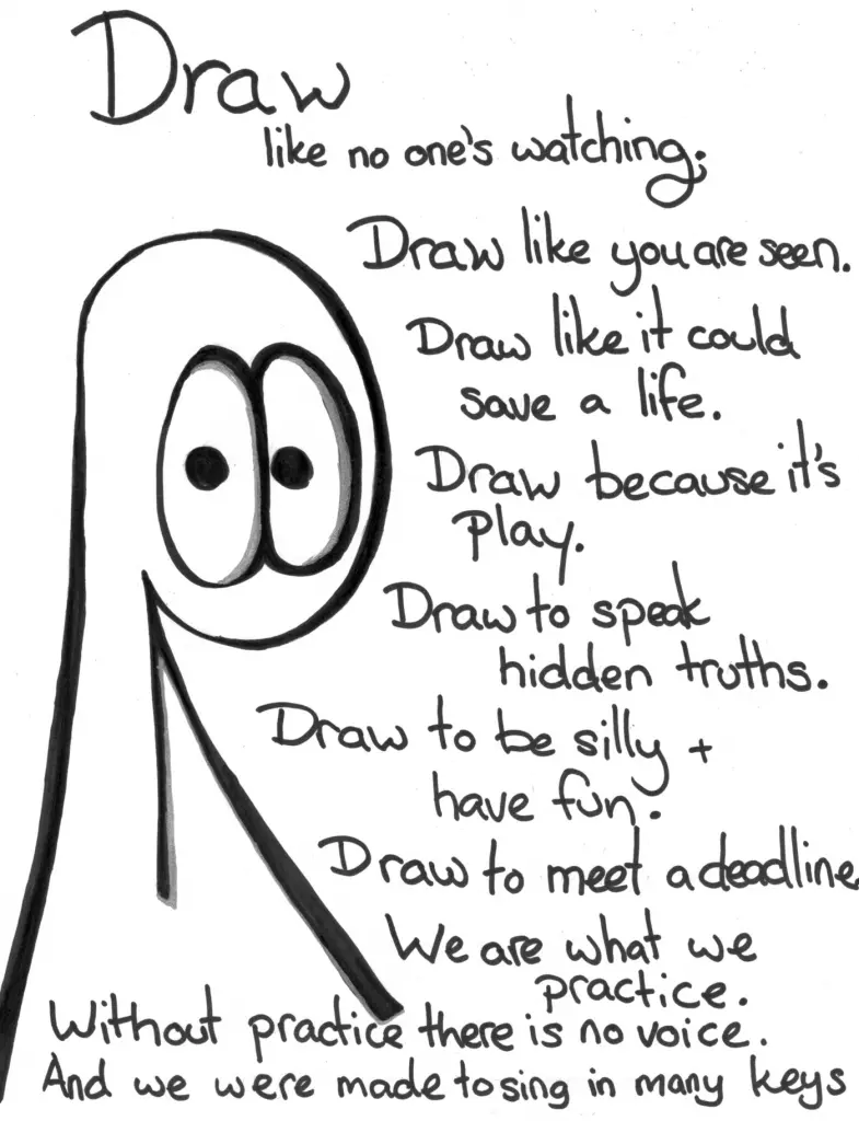 Transcript Draw like no one's watching. Draw like you are seen. Draw like it could save a life. Draw because it's play. Draw to speak hidden truths. Draw to be silly and have fun. Draw to meet a deadline. We are what we practice. Without practice there is no voice. And we were made to sing in many keys.