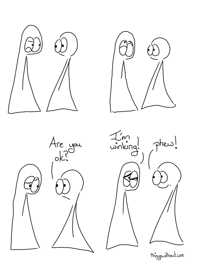 Wink Comic Transcript Thing 1 is squeezing their eyelids partially shut on one side, it makes them look a little cranky. Thing 2 looks a little concerned. Thing 1 is contorting both their eyelids and looking up, neither eye is fully closed, but their lower lids are squeezing upwards quite a bit. Thing 1 is looking down, one eye is more closed than the other, but neither eye is fully closed. Thing 2: Are you ok? Thing 1 is squeezing booth eyes into tiny triangular slits, neither eye is fully closed, though one eye is more closed than the other. Thing 1: I'm winking!  Thing 2: Phew!