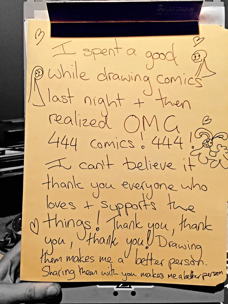 Transcript I spent a good while drawing comics last night and then realized OMG 444 comics! 444! I can't believe it, thank you everyone who loves and supports the things! Thank you, thank you, thank you! Drawing them makes me a better person. Sharing things with makes me a better person.