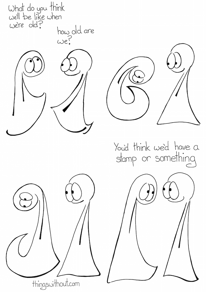 When we get old, comic transcript Thing 1: What do you think we'll be like when we're old? Thing 2: How old are we? Thing 2 looks underneath themself in one direction. Then they bend and look underneath themself in the other direction. Thing 2: You'd think we'd have a stamp or something!