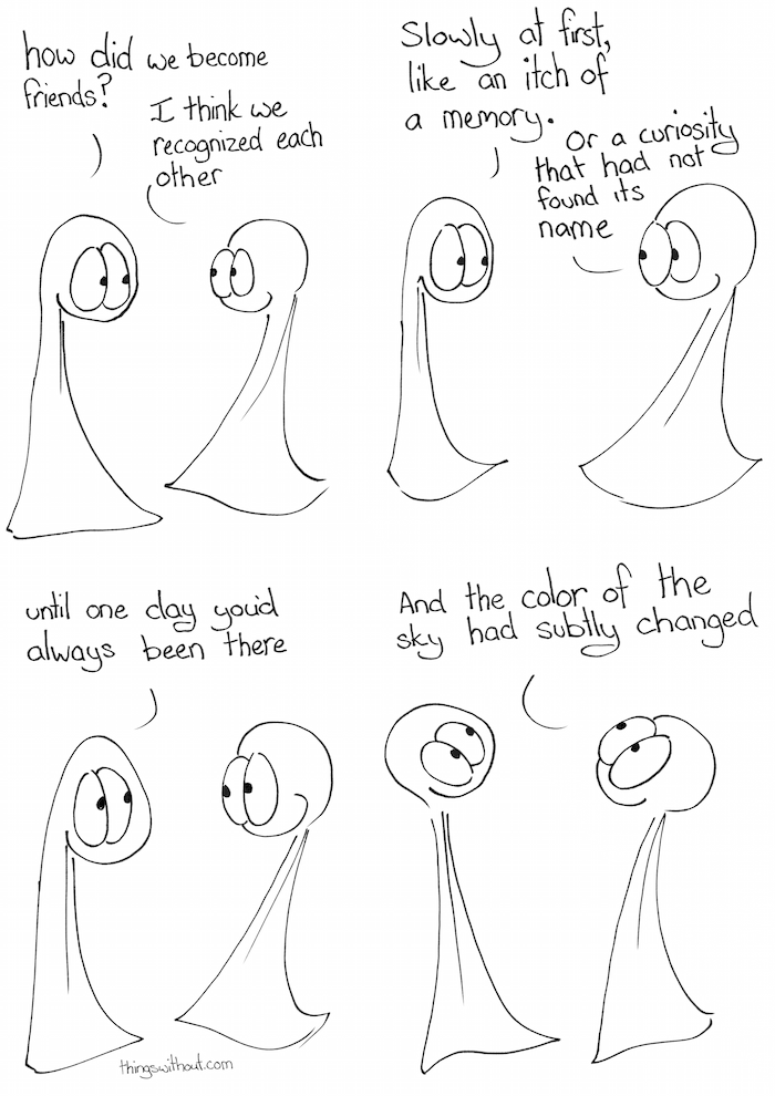 How Did We Become Friends Comic Transcript Thing 1 and Thing 2 are talking to each other. Thing 1: How did we become friends? Thing 2: I think we recognized each other. Thing 1: Slowly at first, like an itch of a memory. Thing 2: Or a curiosity that had not found its name. Thing 1: Until one day you'd always been there. Thing 2: And the color of the sky had subtly changed.