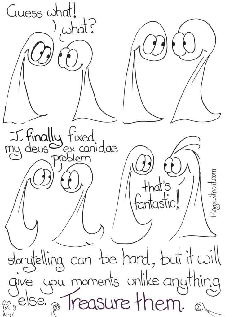 Transcript Thing 1: Guess what! Thing 2: What? The Things look at each other and smile at each other Thing 1: I FINALLY fixed my deus ex canidae problem Thing 2 is so excited they get extra lines. Thing 2: That's fantastic! Storytelling can be hard, but it will give you moments unlike anything else. Treasure them.