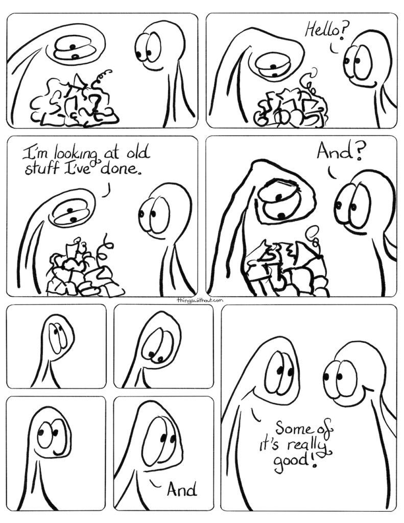 Thing 1 looks at big pile of squiggles and stuff. Thing hunches looking at the squiggles some more. Thing 2: Hello? Thing 1 (still looking at the pile): I'm looking at old stuff I've done. Thing 1 gets big and jagged looking more deeply at the pile of squiggles. Thing 2: And? Thing 1 looks up. Thing 1 looks down. Thing 1 looks to the left. Thing 1: And Thing 1 and Thing 2 grin at each other. Thing 1: Some of it's really good!