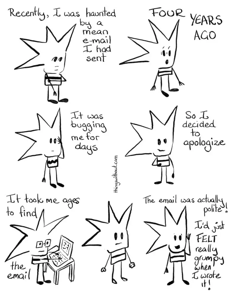 Liz: Recently I was haunted by a mean e-mail I had sent. She holds her arm and stares into space. Liz: FOUR Years ago Liz: It was bugging me for days. Liz puts her hand to her face.Liz: So I decided to apologize. She smiles.Liz wearing glasses and typing on the computer. Liz: It took me ages to find the email.Liz stares into space with her hands clenched, full of tension.Liz: The email was actually polite! I'd just felt really grumpy when I wrote it!