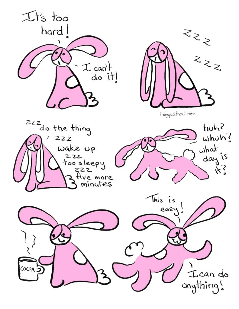 Webcomic transcript: Bunson Hoppydew: It’s too hard! I can’t do it! Bunson falls asleep sitting up: Zzz zzz Bunson: Zzz do the thing zzz wake up zzz too sleepy zzz five more minutes. Bunson (shakily awake): Huh? Whuh? What day is it? Bunson has his paw out towards a mug of hot cocoa. Bunson frolicking along. Bunson: This is easy! I can do anything!