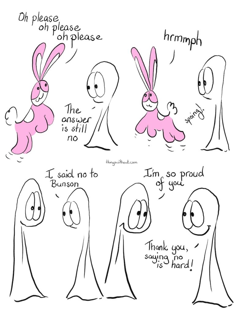 Saying No is Hard, Comic Transcript. Bunson Hoppydew, a pink little boy bunny who likes dancing friendship and cake, bounces up and down. Bunson: Oh please, oh please, oh please. Thing 2: The answer is still no. Bunson: hrmmph. Bunson spoings off. Thing 1 goes up to Thing 2. Thing 2 looks a little bashful. Thing 2: I said no to Bunson. Thing 2: I said no to Bunson. Thing 1: I'm so proud of you. Thing 2: Thank you, saying no is hard! The Things smile at each other.