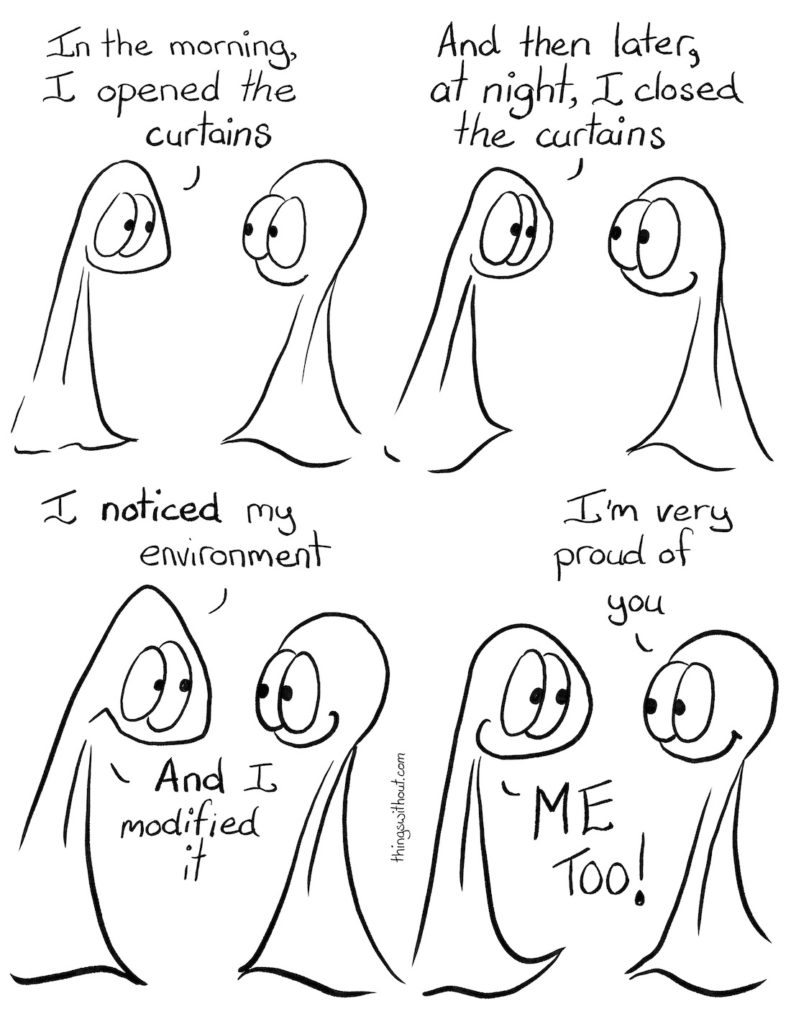 Modify Your Environment Comic Transcript Thing 1 and Thing 2 are in conversation. They're both smiling. Thing 1: In the morning, I opened the curtains. Thing 1: And then later, at night, I closed the curtains. Thing 1 has a huge grin on their face. Thing 1: I NOTICED my environment. Thing 1: AND I modified it. Thing 2: I'm very proud of you. Thing 1: ME TOO!
