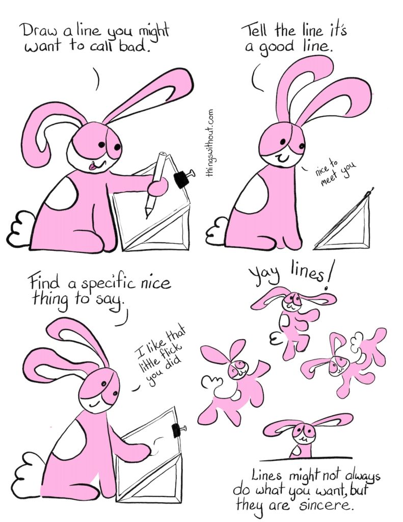 Good Lines Bad lines Comic Transcript Bunson Hoppydew (he likes dancing, friendship and cake) is setting at a slope board with paper bull clipped to it. He's drawing with a pencil, he's smiling and he's sticking his tongue out. Bunson: Draw a line you might want to call bad. Bunson: Tell the line it's a good line. Bunson: Nice to meet you. Bunson pats the squiggles on the page. Bunson: Find a specific nice thing to say. Bunson: I like that little flick you did. Bunson dances and spoings around with joy.
