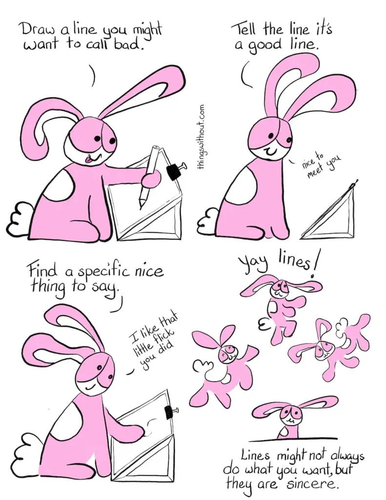 Good Lines Bad lines Comic Transcript Bunson Hoppydew (he likes dancing, friendship and cake) is setting at a slope board with paper bull clipped to it. He's drawing with a pencil, he's smiling and he's sticking his tongue out. Bunson: Draw a line you might want to call bad. Bunson: Tell the line it's a good line. Bunson: Nice to meet you. Bunson pats the squiggles on the page. Bunson: Find a specific nice thing to say. Bunson: I like that little flick you did. Bunson dances and spoings around with joy.