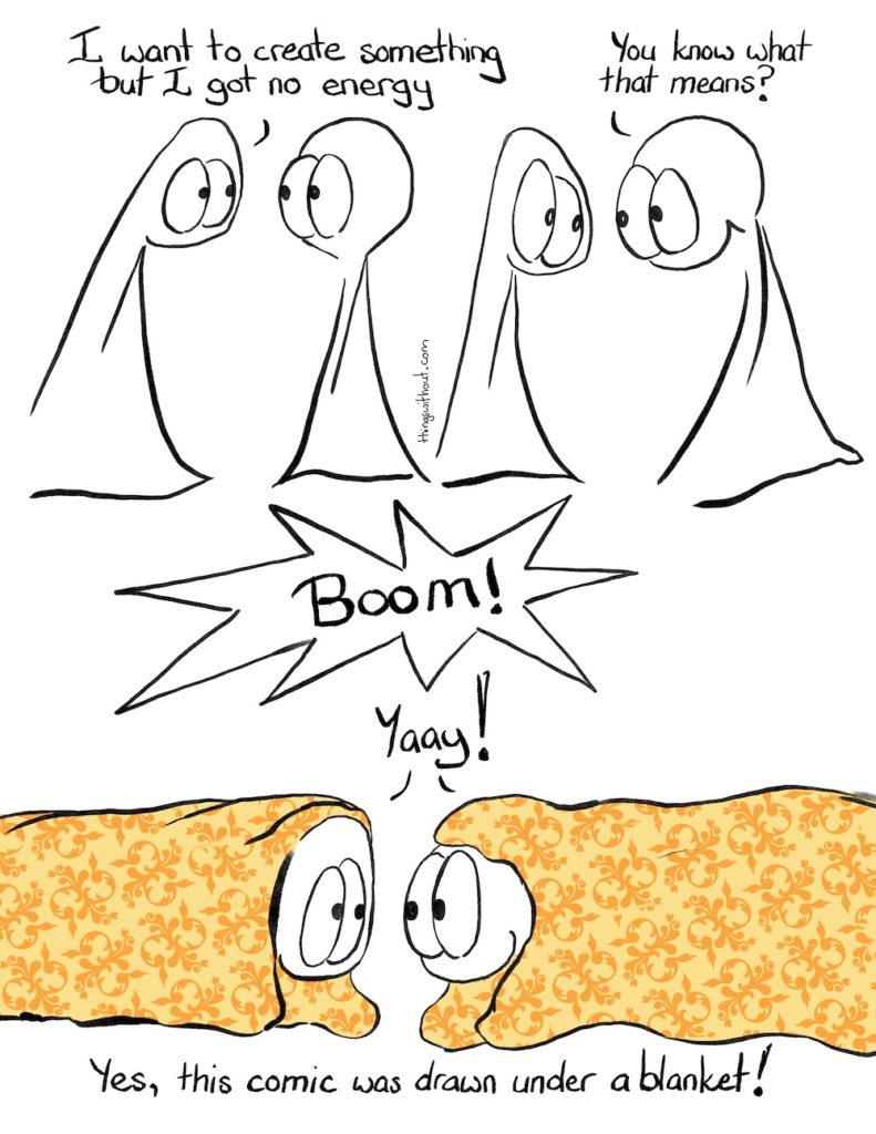 Blankie Boom Comic Transcript. The Things are talking to each other. Thing 1: I want to create something, but I got no energy. Thing 2: You know what that means?! SFX: Boom! Thing 1 and Thing 2 are both under blankets lying down on the ground. Thing 1 and Thing 2: Yaay! Caption: Yes, this comic was drawn under a blanket.