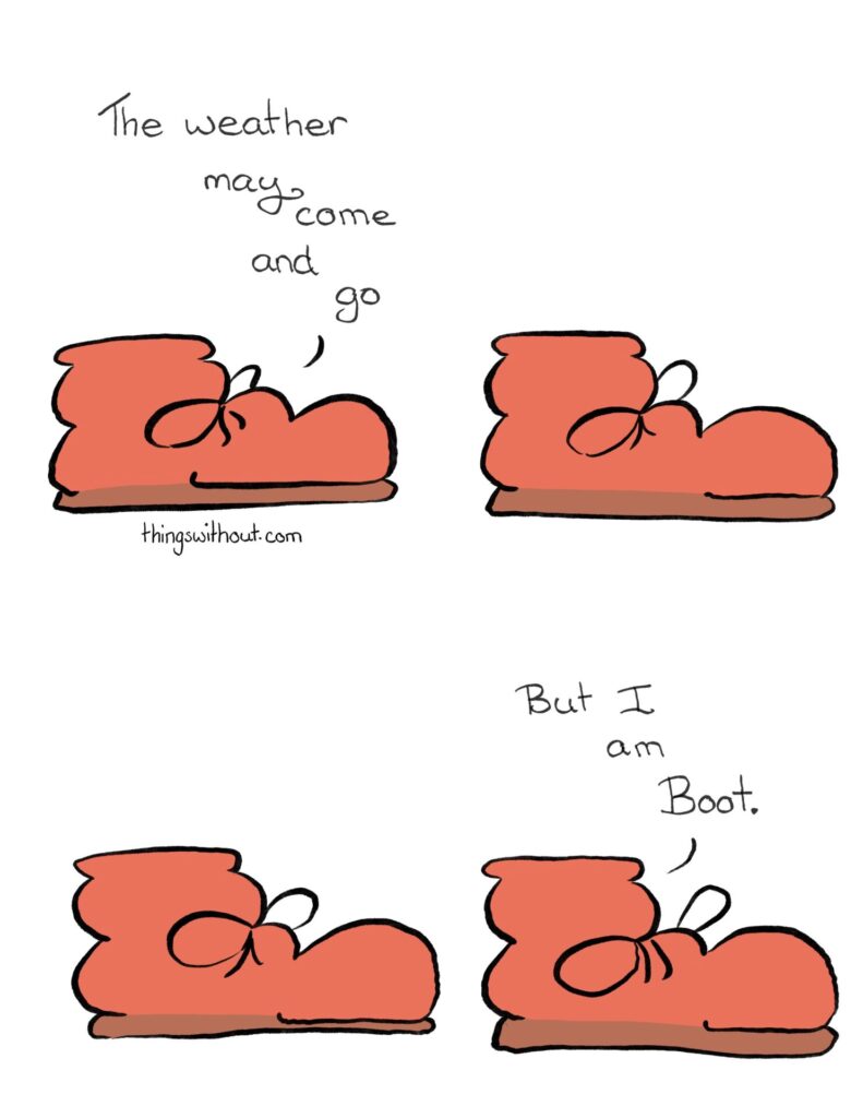 Boot: The weather may come and go. A beat A beat Boot: But I am Boot. 