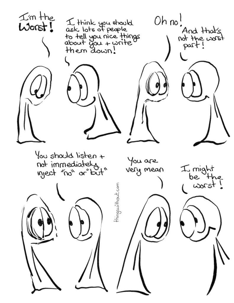 The Return of the Worst! 

Thing 1: I'm the worst!

Thing 2: I think you should ask lots of people to tell you nice things about you and write them down!

Thing 1: Oh no!

Thing 2: And that's not the worst part!

Thing 2: You should listen and not immediately inject "no" or "but"

Thing 1: You are very mean.

Thing 2: I might be the worst!