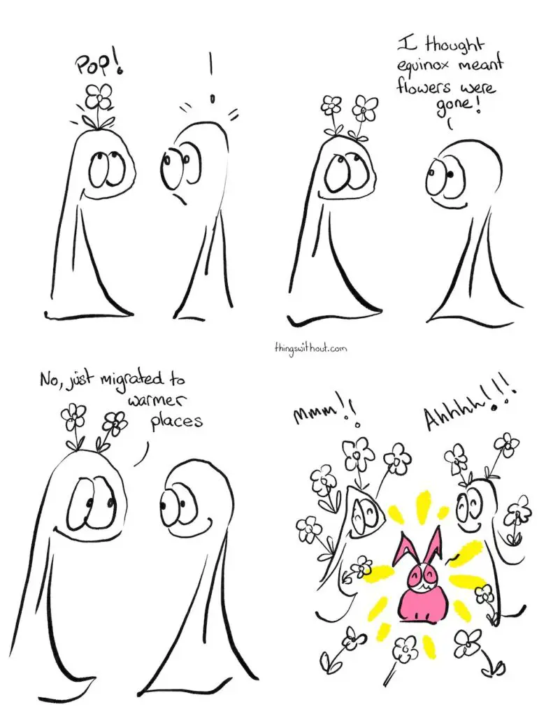 Equinox Comic Transcript Thing 1 has a flower pop out of their head. Thing 1 looks happy; Thing 2 looks surprised. Thing 1 has two flowers pop out of their head. Thing 2: I thought equinox meant flowers were gone! Thing 1: No, just migrated to warmer places. Bunson appears as a warmer place, glowing with sunbeams. The Things smile and flowers appear everywhere. Thing 1: mmm!!! Thing 2: Ahhhh!!!