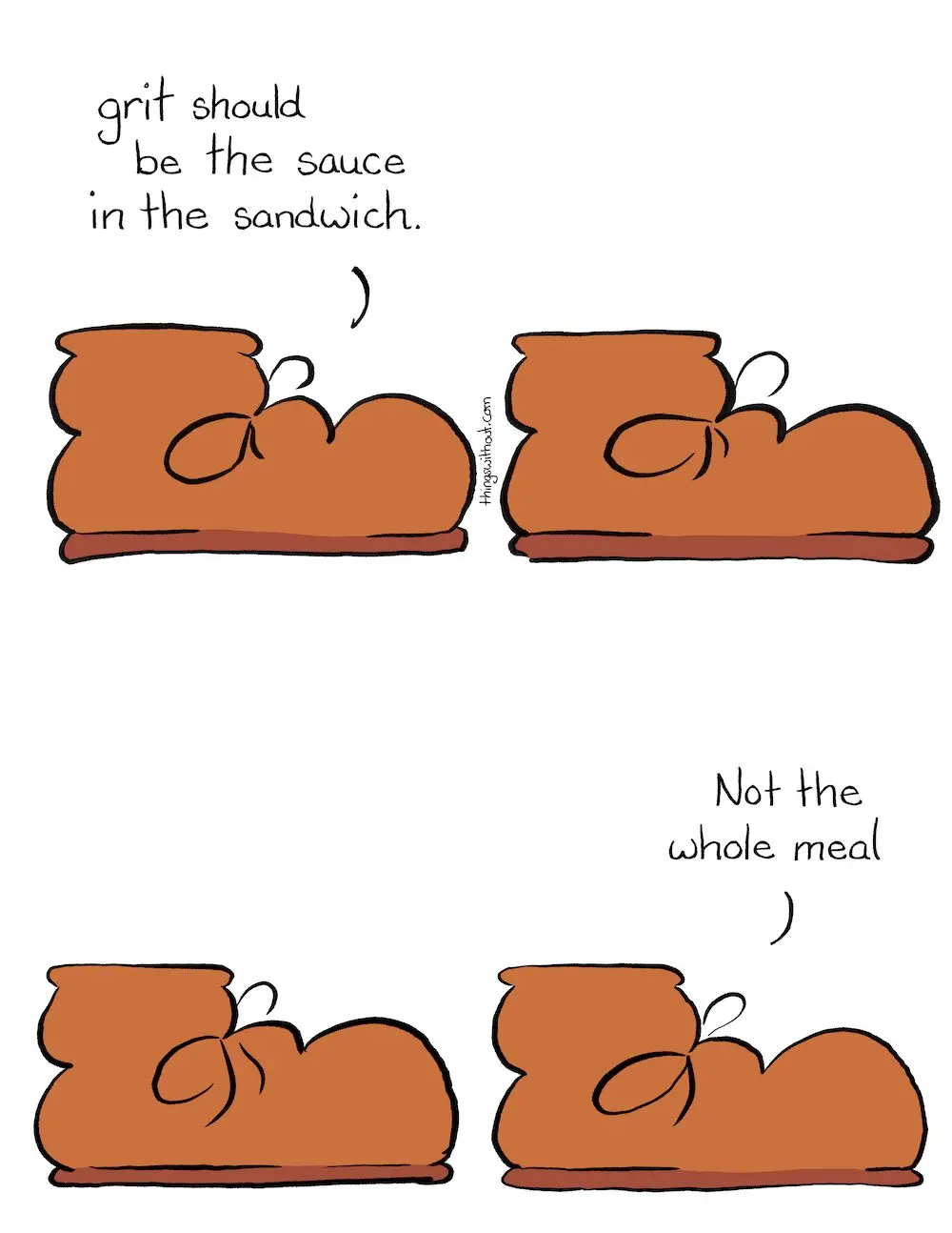 Grit Comic Transcript A brown boot talks to us. Boot: Grit should be the sauce in the sandwich. Silence Silence Boot: Not the whole meal.