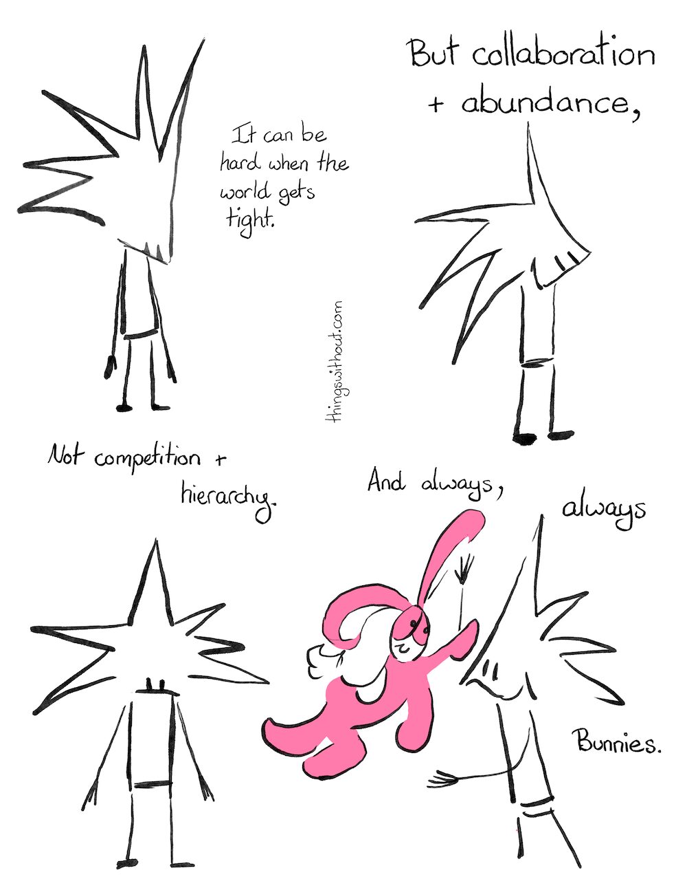 Collaboration and Abundance Comic Transcript
Little Liz looks down.
Little Liz: It can be hard when the world gets tight.
Little Liz looks up and smiles.
Little Liz: But collaboration and abundance,
Little Liz looks out at us and looks serious and sad.
Little Liz: Not competition and hierarchy.
Bunson Hoppydew leaps to Little Liz, Little Liz smiles and is ready to receive the hug.
Little Liz: And always, always bunnies.
