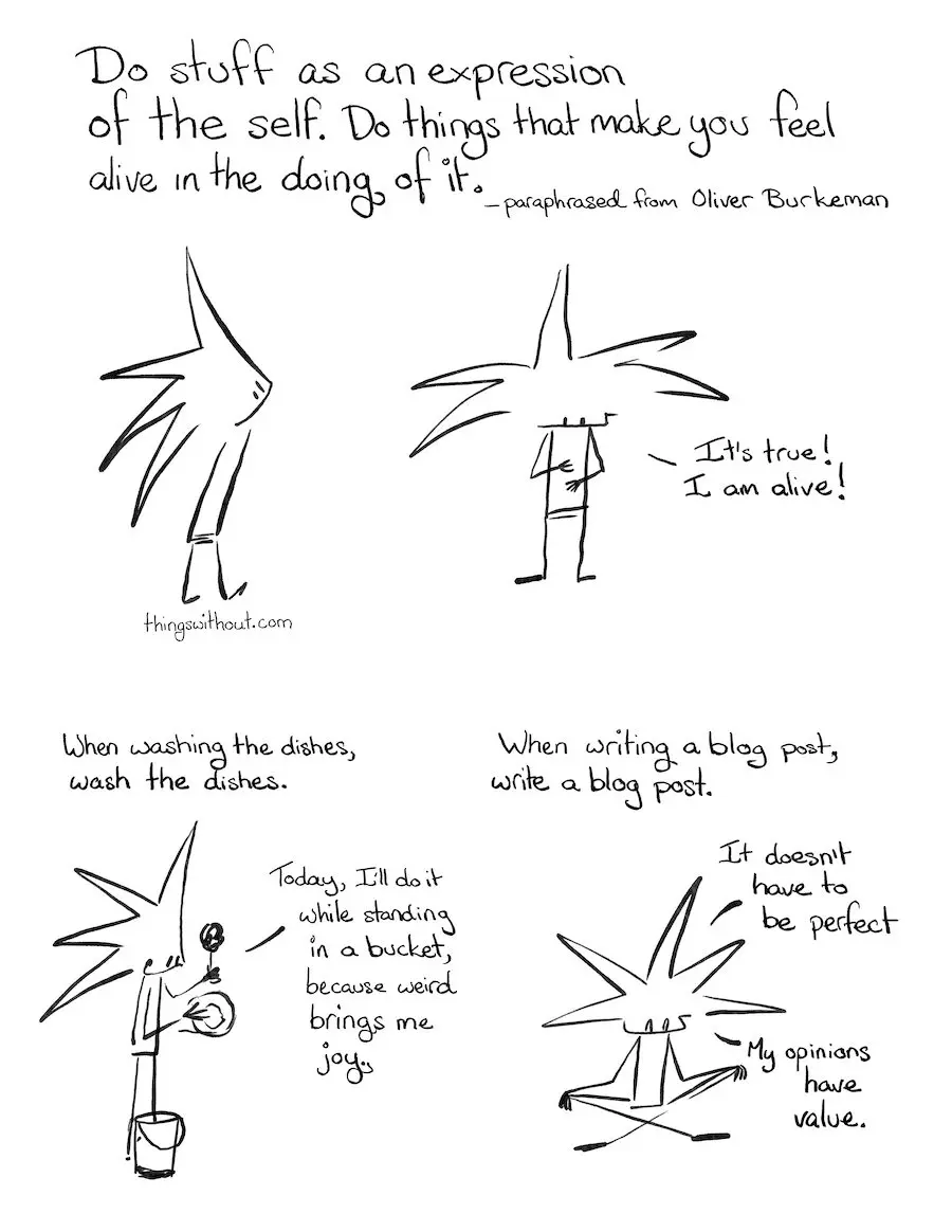 Alive Expression Comic Transcript “Do stuff as an expression of the self. Do things that make you feel alive in the doing of it.” Paraphrased from Oliver Burkeman. Little Liz, a spiky haired humanoid, looks up. Little Liz smiles and looks down at her belly. Little Liz: It’s true! I am alive! When washing the dishes, wash the dishes. Little Liz: Today, I’ll do it while standing in a bucket, because weird brings me joy.” Little Liz scrubs a plate while standing in a bucket. When writing a blog post, write a blog post. Little Liz sits cross legged with her eyes closed. Little Liz: It doesn’t have to be perfect. Little Liz: My opinions have value.