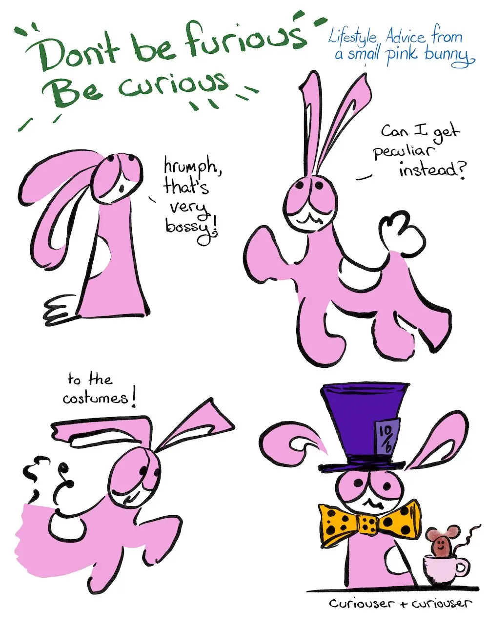Peculiar Curious? Comic Transcript
Loud blarty sign, “Don’t be furious be curious.”
Lifestyle Advice from a small pink bunny.
Bunson Hoppydew, a little pink bunny who likes dancing friendship and cake looks up to the declaration above him.
Bunson: Hrumph, that’s very bossy!
Bunson: Can I get peculiar instead?
Bunson zooms along: To the costumes!
Bunson is dressed as the Mad Hatter with a purple hat and a yellow spotted tie. There is a little brown dormouse in a teacup next to him.
Bunson: Curiouser and curiouser.
