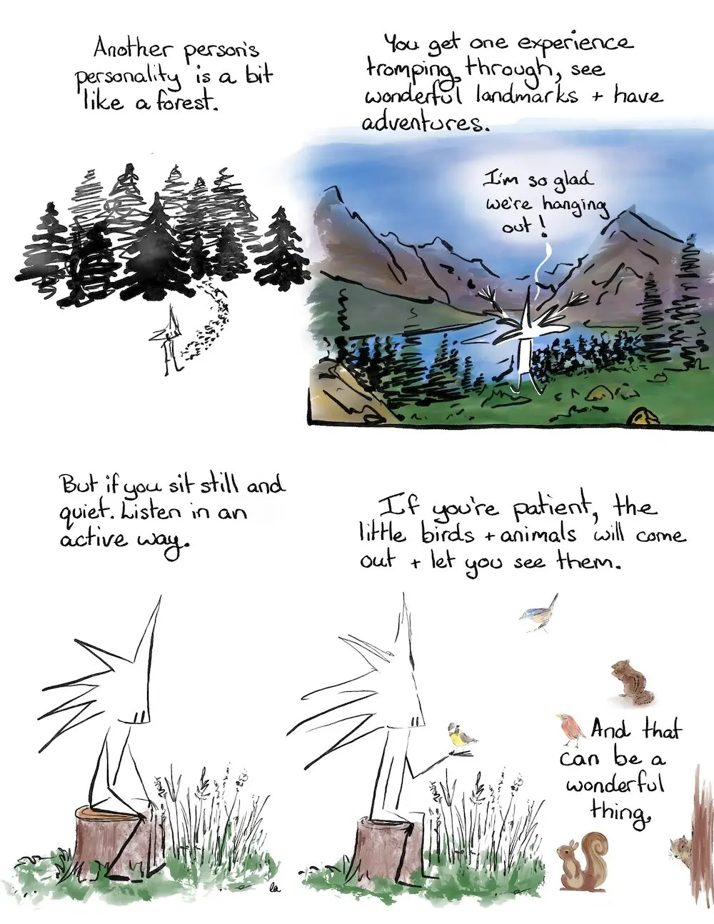 The Forest Comic Transcript
Another person’s personality is a bit like a forest
You get one experience tromping through, see wonderful landmarks and have adventures.
Little Liz jumping up in the air, looking out over a lake and big mountains.
Little Liz: I’m so glad we’re hanging out.
Little Liz sits on a stump.
But if you sit still and quiet. Listen in an active way.
Little birds and animals have come out, a little wren is sitting on Little Liz’s hand.
If you’re patient, the little birds and animals will come out and let you see them.
And that can be a wonderful thing.