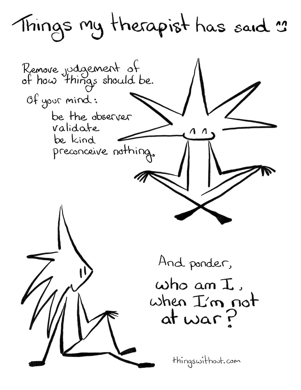 Things my therapist has said cartoon transcript
Things my therapist has said

Little Liz sits with her legs crossed.

Remove judgment of how things should be.

Of you mind:

·      Be the observer

·      Validate

·      Be kind

·      Preconceive nothing

Liz sits in a more relaxed pose and gazes up into the air.

And ponder, who am I, when I’m not at war?