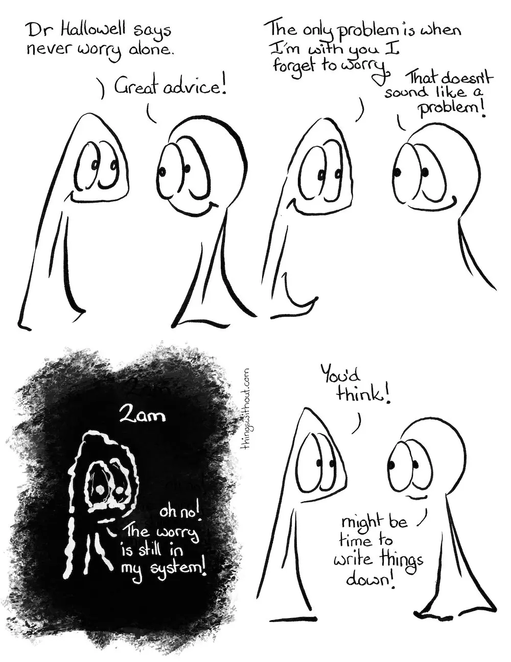 Never Worry Alone Transcript
Thing 1: Dr Hallowell says never worry alone.
Thing 2: Great advice!
Thing 1: The only problem is when I with you I forget to worry.
Thing 2: That doesn’t sound like a problem.
Black background, shaky white text, Thing 1 looks very unhappy.
2am
Thing 1: Oh no! The worry is still in my system!
Back to the present day
Thing 1: You’d think!
Thing 2: Might be time to write things down!