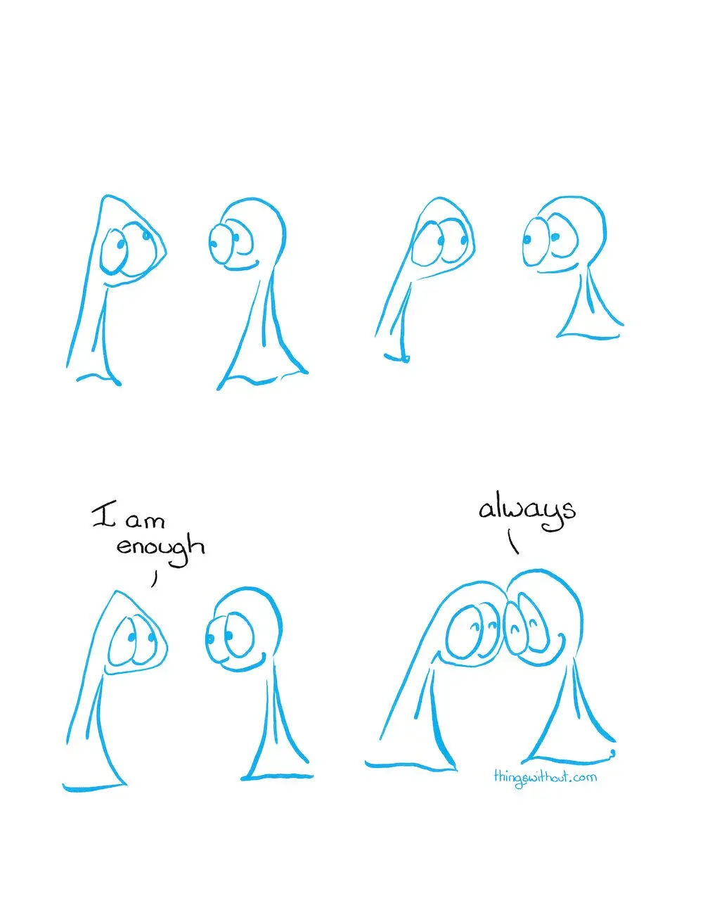 I am enough cartoon transcript
The Things are armless, legless, kind entities. They are drawn in blue, which is the color I use for sketching comics. I use black to finish a comic, so this comic is “incomplete” by the normal standards of finishing a comic.

Thing 1 looks up into the air, Thing 2 looks at Thing 1.
Thing 1 looks earnestly at Thing 2. Thing 2 smiles back.
Thing 1 smiles a little tremulously.
Thing 1: I am enough.

Thing 1 and 2 smoosh their heads together with affection.
Thing 2: Always.
