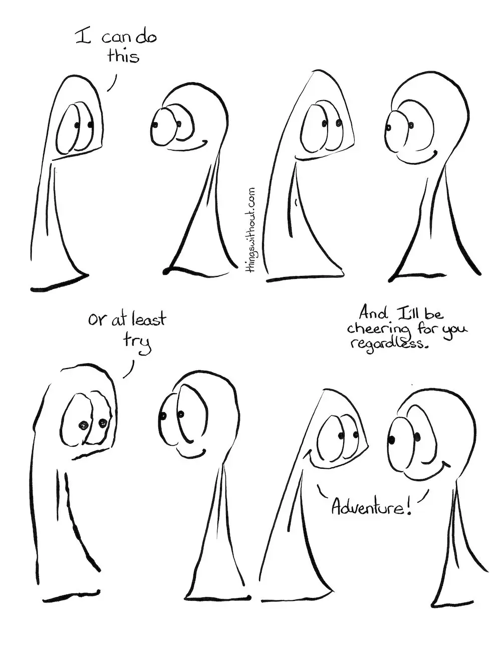 I can do this, cartoon transcript
Thing 1 and 2 are armless legless creatures of enormous kindness and integrity.
Thing 1: I can do this
Thing 1 pauses to be in that moment. Then they shake.
Thing 1: Or at least try.
Thing 2: And I’ll be cheering for you regardless
Thing 1 and 2: Adventures!
