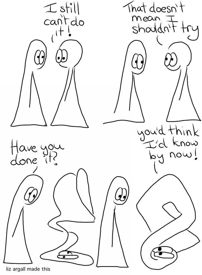 Webcomic Transcript The Things are in conversation. Thing 2: I still can't do it! Thing 2: That doesn't mean I shouldn't try. Thing 2 has turned themselves upside down into an awkward sort of jumble. Thing 1: Have you done it? Thing 2 is in a slightly less awkward and more geometrical shape, although they are standing on their own head. Thing 2: You'd think I'd know by now!