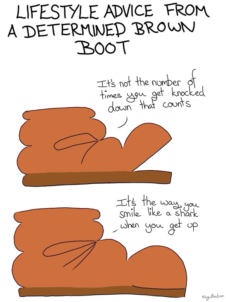 Lifestyle Advice from a Determined Brown Boot Comic Transcript Boot: It's not the number of times you get knocked down that counts. Boot: It's the way you smile like a shark when you get up.