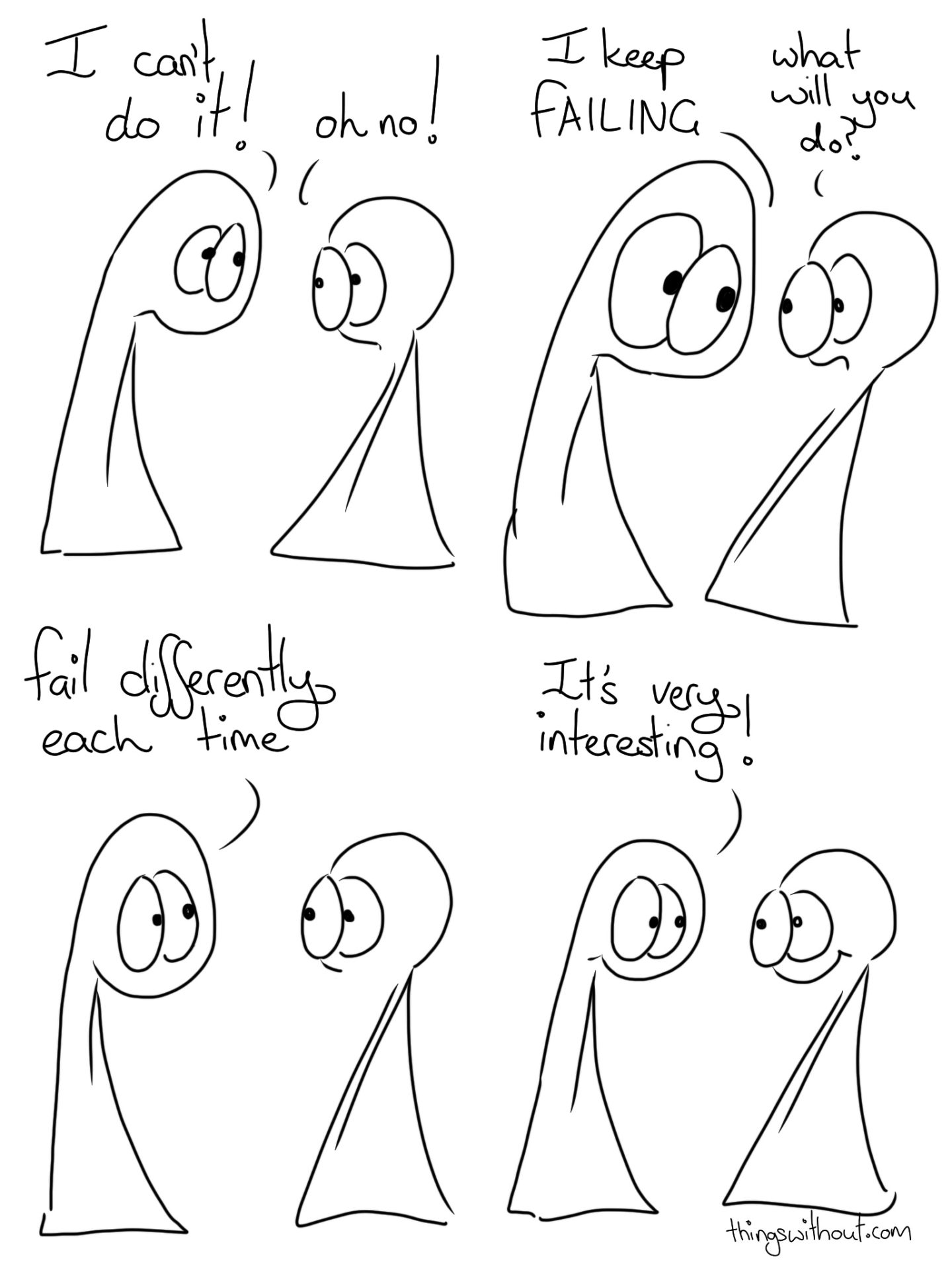 Fail Differently Comic Transcript Thing 1 and Thing 2 are talking to each other.
Thing 1: I can't do it!
Thing 2: Oh no! Thing 1: I keep FAILING
Thing 2: What will you do? Thing 1: Fail differently each time. Thing 1: It's very interesting!