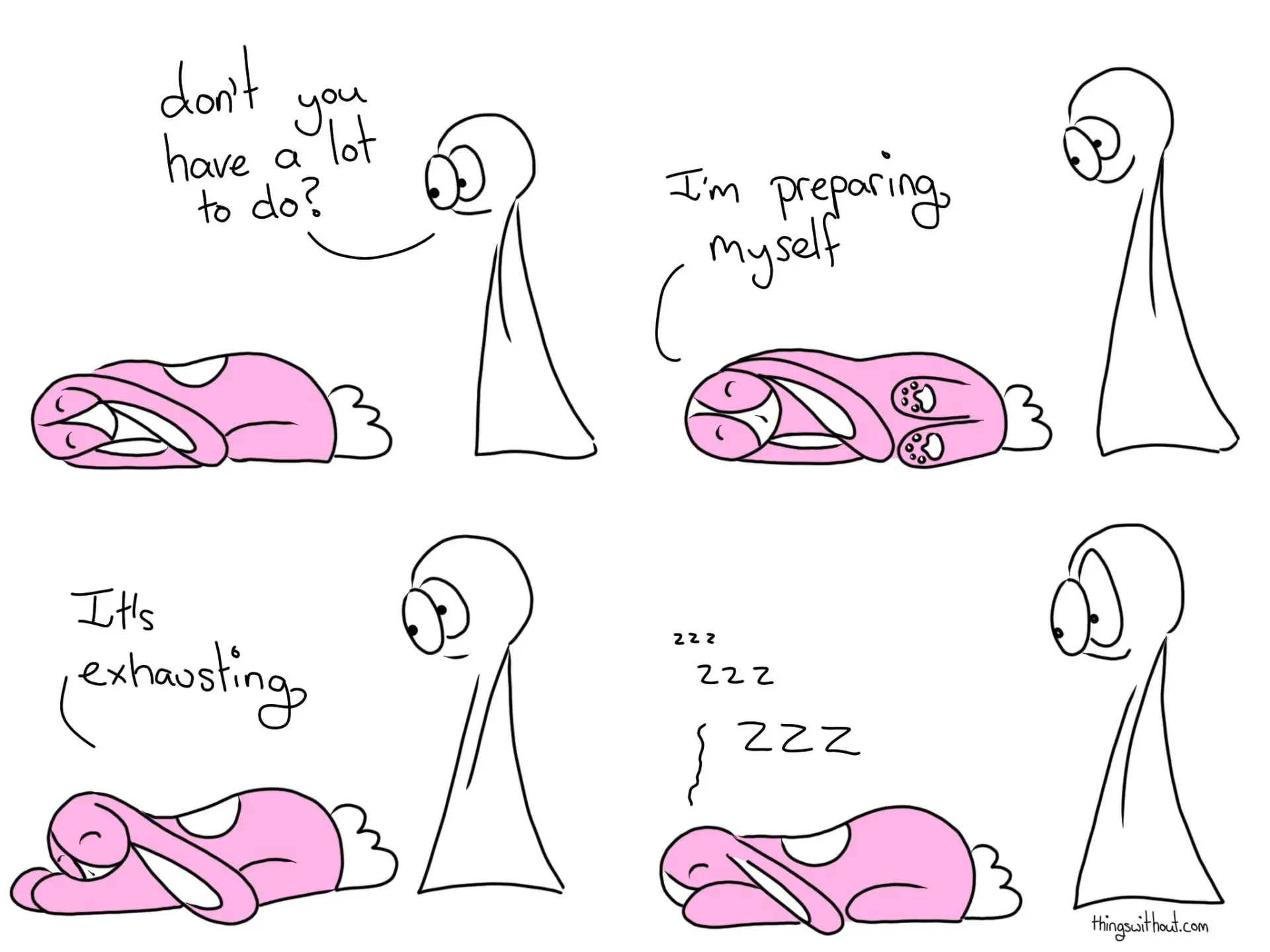 Having a Lot to Do is so Exhausting Comic Script Bunson Hoppydew (a cute little pink bunny) is sleeping, he's all curled up.
Thing 2: Don't you have a lot to do? Bunson Hoppydew rolls onto his side.
Bunson Hoppydew: I'm preparing myself. Then Bunson rolls onto his stomach.
Bunson: It's exhausting. Bunson Hoppydew: zzz zzzzz ZZZZ
Thing 2 raises an eyebrow.