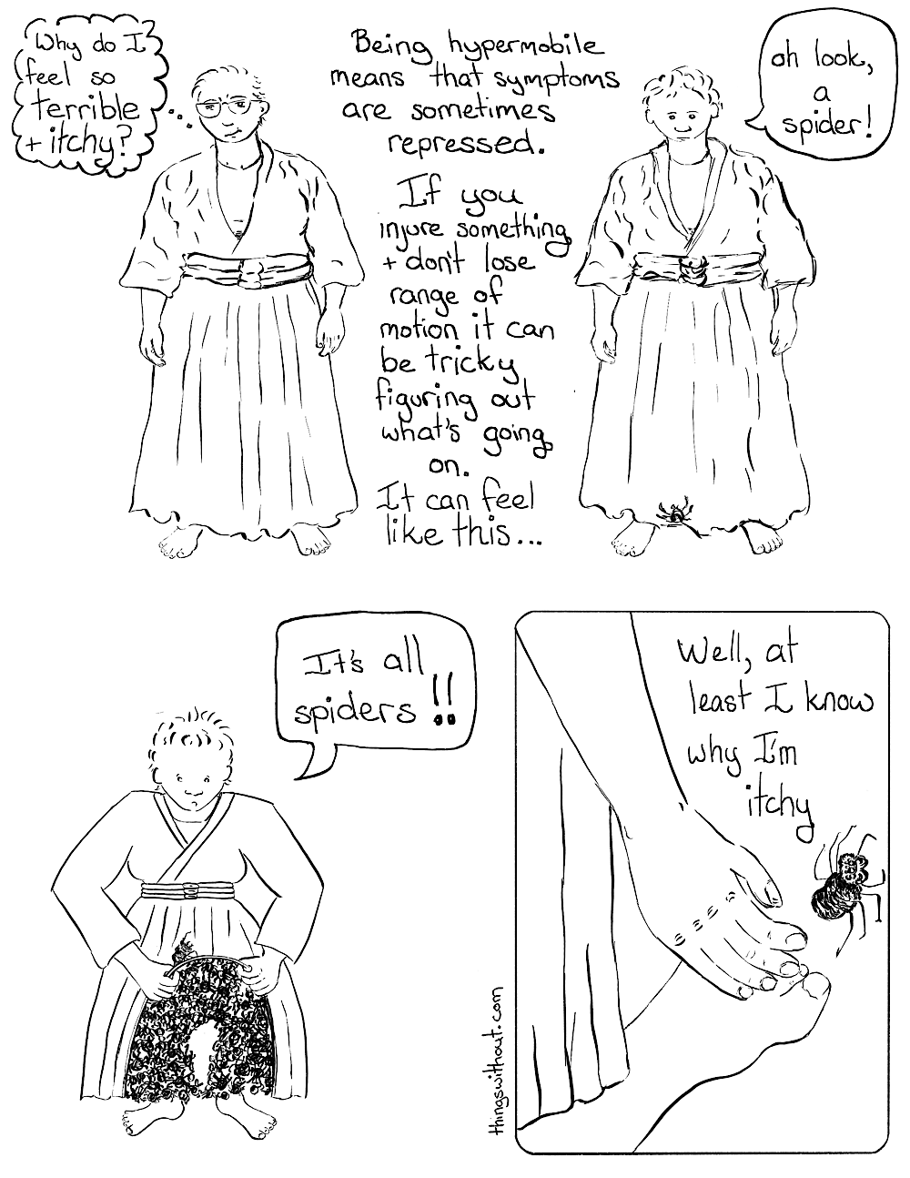 Transcript: Liz is wearing her Aikido gi and hakama (Japanese formal wear that looks like an awesome pleated skirt). Liz: Why do I feel so terrible and itchy? Caption: Being hypermobile means that symptoms are sometimes repressed. If you injure something and don’t lose range of motion it can be tricky figuring out what’s going on. It can feel like this... A small spider crawls up onto Liz’s hakama. Liz: Oh look, a spider! Liz pulls up her hakama to reveal two legs entirely covered in spiders. Liz: It’s all spiders!! Liz‘s hakama is back in place. Her hand  brushes the one visible spider away from her foot. Liz: Well, at least I know why I’m itchy.