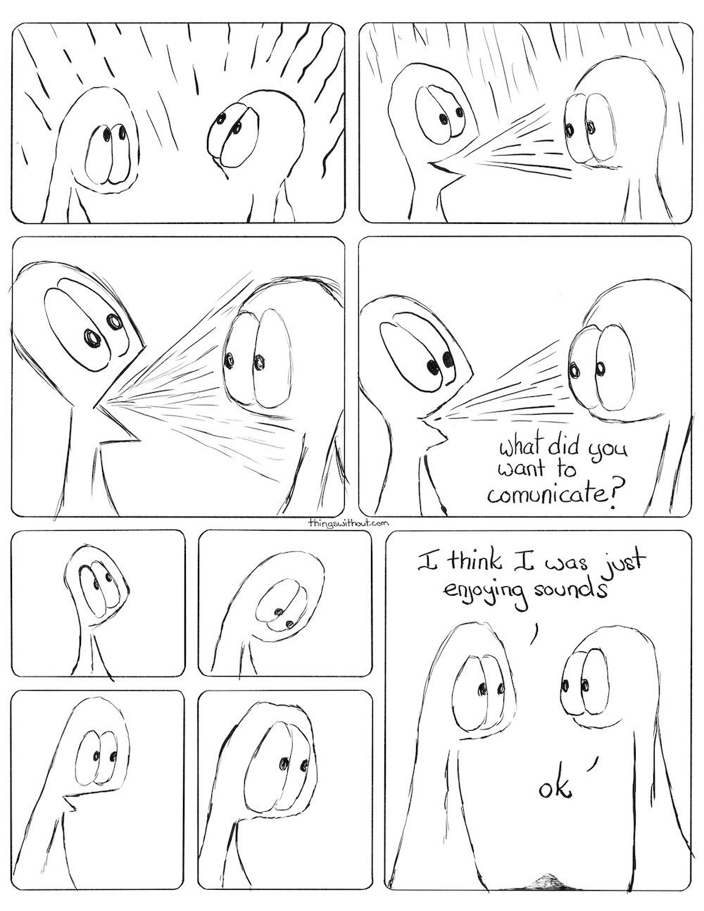 Webcomic Thing 1 & 2 have a lot of lines (sound) beating down on them. Thing 1 now has a lot of lines coming out of their mouth and into the face of Thing 2. The lines beating down have dies away but the lines coming from Thing 1 are even more intense and blasting into the face of Thing 2. There are still lines coming out of Thing 1's face.
Thing 2: What did you want to communicate? Thing 1 looks up. Thing 1 looks down. Thing 1's mouth is half open. Thing 1 looks a little sad and big eyed. Thing 1: I think I was just enjoying sounds.
Thing 1: Ok.
