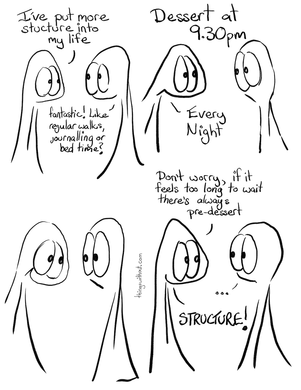 Structure Comic Transcript Thing 1 and Thing 2 are talking. Thing 1: I've put more structure into my life. Thing 2: Fantastic! Like regular works, journalling or bed time? Thing 1 enthusiastically thrusts their head forward. Thing 2 looks a little worried. Thing 1: Dessert at 9:30pm Thing 1: Every Night. Thing 1 has a big goofy grin. Thing 2 looks a little non plussed. Thing 1: Don't worry, if it feels too long to wait there's always pre-dessert. Thing 2: ... Thing 1: STRUCTURE!