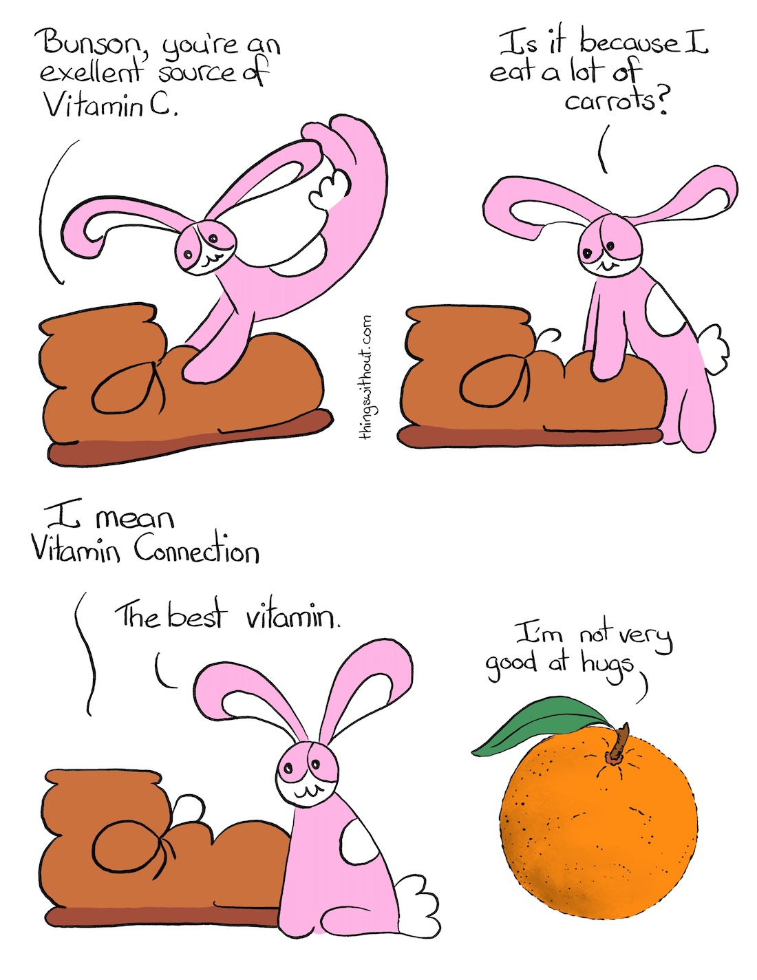 Vitamin Connection Comic Transcript Boot (a brown boot with round laces and curved leather) is being playfully pounced by Bunson Hoppydew (a pink bunny, he likes dancing friendship and cake). Boot: Bunson, you're an excellent source of Vitamin C. Bunson: Is it because I eat a lot of carrots? Boot: I mean Vitamin Connection. Bunson: The best vitamin. We see an orange with a single leaf attached to the stem. Orange: I'm not very good at hugs.
