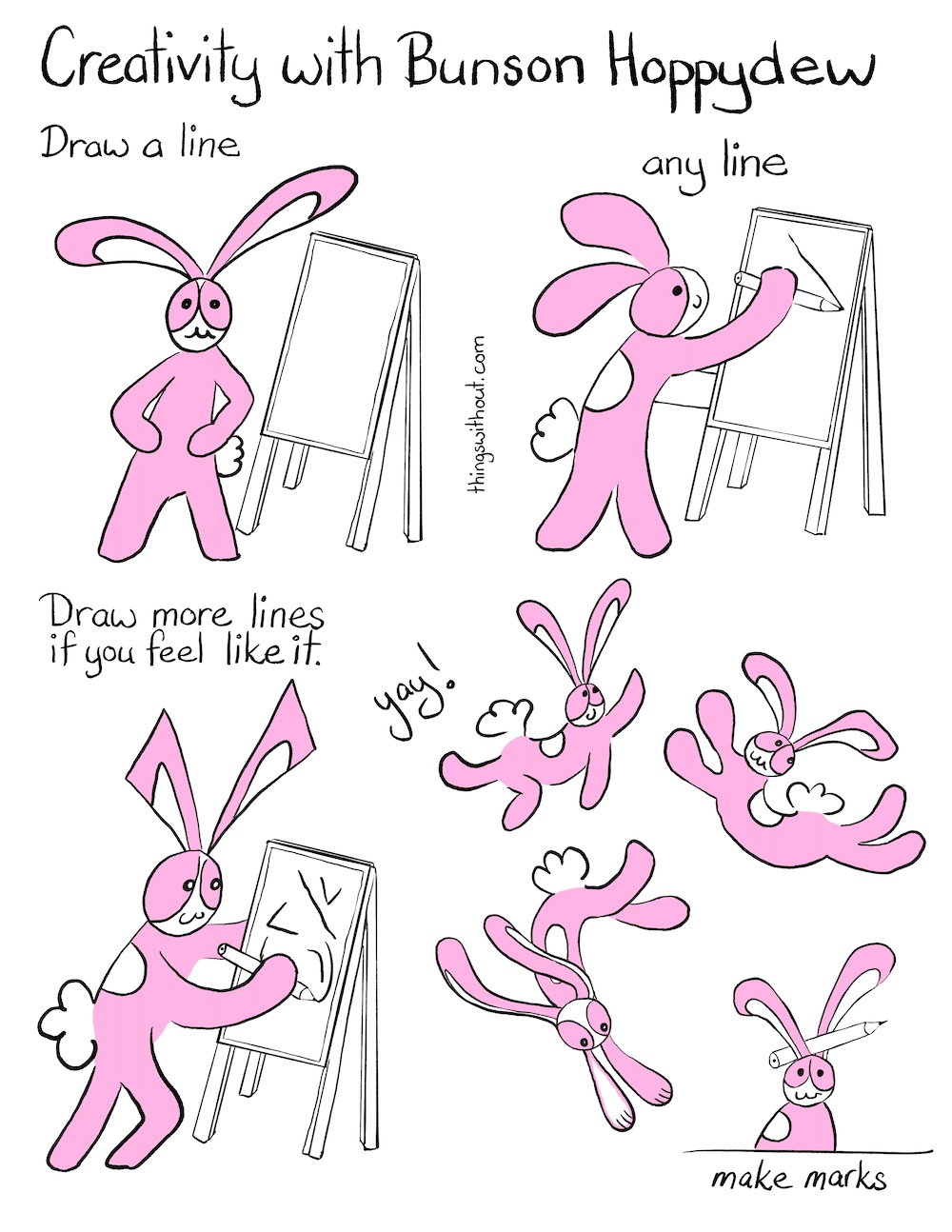 Make Marks Comic Transcript Bunson Hoppydew (he is a pink bunny who likes dancing friendship and cake) is standing in front of an easel with his hands on his hips. Caption: Draw a line. Bunson is drawing a line on the easel with a large pencil. Caption: Any line. Bunson has drawn a lot more lines. Caption: Draw more lines if you feel like it. Bunson: yay! Bunson spoings and jumps and dances around. Bunson is sitting down looking at us, there is a pencil tucked between his ears. Caption: Make marks.
